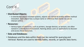 Cont’d…
• Distributed Objects:
• In distributed object-oriented systems, objects are named to enable remote method
invocation. Each object has a unique name or reference that clients can use to
interact with it.
• Resources:
• Various types of resources, such as printers, storage devices, or sensors, are often
named in a distributed environment. Naming allows users or applications to discover
and access these resources.
• Data and Databases:
• Databases and the data within them can be named for querying and
retrieval. Names are used to identify tables, records, or specific data items.
 