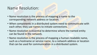 Name Resolution:
• Name resolution is the process of mapping a name to the
corresponding network address or location.
• When components in a distributed system need to communicate with
each other, they use names to initiate connections.
• Name resolution is essential to determine where the named entity
can be found in the network.
• Name resolution is the process of mapping a human-readable name,
such as a hostname or service name, to a network address or location
that can be used for communication in a distributed system.
 