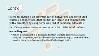 Cont’d…
• Name resolution is an essential part of networking and distributed
systems, and it ensures that entities can locate and communicate
with each other by using names instead of numerical addresses.
• Here's how name resolution works in typical distributed systems:
• Name Request:
• When a component in a distributed system wants to communicate with
another component, it uses a human-readable name (e.g., a domain name, a
service name, or a hostname) to identify the target entity.
 