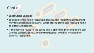 Cont’d…
• Local Cache Lookup:
• To expedite the name resolution process, the requesting component
may first check its local cache, which stores previously resolved name-
to-address mappings.
• If the name is found in the cache and is still valid, the component can
use the cached address for communication, avoiding the need for
external resolution.
 
