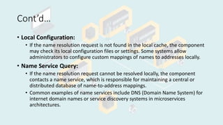 Cont’d…
• Local Configuration:
• If the name resolution request is not found in the local cache, the component
may check its local configuration files or settings. Some systems allow
administrators to configure custom mappings of names to addresses locally.
• Name Service Query:
• If the name resolution request cannot be resolved locally, the component
contacts a name service, which is responsible for maintaining a central or
distributed database of name-to-address mappings.
• Common examples of name services include DNS (Domain Name System) for
internet domain names or service discovery systems in microservices
architectures.
 