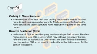 Cont’d…
• Caching in Name Services:
• Name services often have their own caching mechanisms to store resolved
name-to-address mappings temporarily. This helps reduce the load on the
name service and speeds up future name resolution requests for the same
names.
• Iterative Resolution (DNS):
• In the case of DNS, an iterative query involves multiple DNS servers. The client
first contacts a local DNS resolver, which may not have the answer but can
refer the client to authoritative DNS servers. The client follows the referrals,
querying various DNS servers until it reaches the authoritative server for the
domain in question.
 
