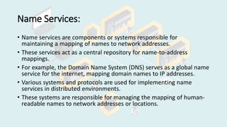Name Services:
• Name services are components or systems responsible for
maintaining a mapping of names to network addresses.
• These services act as a central repository for name-to-address
mappings.
• For example, the Domain Name System (DNS) serves as a global name
service for the internet, mapping domain names to IP addresses.
• Various systems and protocols are used for implementing name
services in distributed environments.
• These systems are responsible for managing the mapping of human-
readable names to network addresses or locations.
 