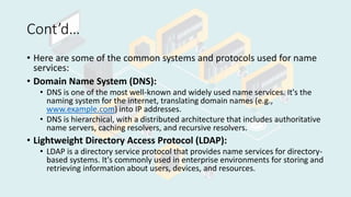 Cont’d…
• Here are some of the common systems and protocols used for name
services:
• Domain Name System (DNS):
• DNS is one of the most well-known and widely used name services. It's the
naming system for the internet, translating domain names (e.g.,
www.example.com) into IP addresses.
• DNS is hierarchical, with a distributed architecture that includes authoritative
name servers, caching resolvers, and recursive resolvers.
• Lightweight Directory Access Protocol (LDAP):
• LDAP is a directory service protocol that provides name services for directory-
based systems. It's commonly used in enterprise environments for storing and
retrieving information about users, devices, and resources.
 