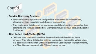 Cont’d…
• Service Discovery Systems
• Service discovery systems are designed for microservices architectures,
allowing services to register and discover one another.
• They maintain a database of service names and their locations, providing load
balancing and failover capabilities. Examples include Consul, etcd, and Apache
ZooKeeper.
• Distributed Hash Tables (DHTs):
• DHTs are data structures used for decentralized and distributed name
services. They allow distributed entities to map keys (names) to values (data)
in a decentralized manner. DHTs are commonly used in peer-to-peer systems,
and Chord is an example of a DHT-based name service.
 