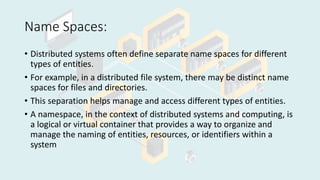 Name Spaces:
• Distributed systems often define separate name spaces for different
types of entities.
• For example, in a distributed file system, there may be distinct name
spaces for files and directories.
• This separation helps manage and access different types of entities.
• A namespace, in the context of distributed systems and computing, is
a logical or virtual container that provides a way to organize and
manage the naming of entities, resources, or identifiers within a
system
 