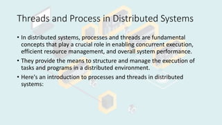 Threads and Process in Distributed Systems
• In distributed systems, processes and threads are fundamental
concepts that play a crucial role in enabling concurrent execution,
efficient resource management, and overall system performance.
• They provide the means to structure and manage the execution of
tasks and programs in a distributed environment.
• Here's an introduction to processes and threads in distributed
systems:
 