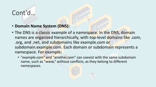 Cont’d…
• Domain Name System (DNS):
• The DNS is a classic example of a namespace. In the DNS, domain
names are organized hierarchically, with top-level domains like .com,
.org, and .net, and subdomains like example.com or
subdomain.example.com. Each domain or subdomain represents a
namespace. For example:
• "example.com" and "another.com" can coexist with the same subdomain
name, such as "www," without conflicts, as they belong to different
namespaces.
 