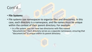 Cont’d…
• File Systems:
• File systems use namespaces to organize files and directories. In this
case, each directory is a namespace, and file names must be unique
within the context of their parent directory. For example:
• In a file system, you can have two directories with files named
"document.txt." Each directory serves as a separate namespace, ensuring that
"document.txt" is unique within its parent directory
 