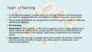 Types of Naming
• In distributed systems, various types of naming schemes and approaches
are used to uniquely identify and address entities, resources, or services.
• These naming methods are designed to meet the specific needs of different
distributed systems.
• Flat Naming:
• Explanation: Flat naming, as the name suggests, uses a single, global name
space where all entities have unique names. There are no hierarchical or
structured elements in the names. Each entity is identified by a distinct
name.
• Use Cases: Flat naming is suitable when the number of entities is limited
and the naming scheme is simple. It is often used in small-scale, non-
hierarchical systems.
 