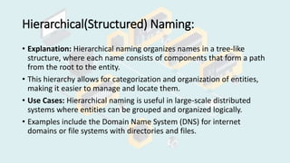 Hierarchical(Structured) Naming:
• Explanation: Hierarchical naming organizes names in a tree-like
structure, where each name consists of components that form a path
from the root to the entity.
• This hierarchy allows for categorization and organization of entities,
making it easier to manage and locate them.
• Use Cases: Hierarchical naming is useful in large-scale distributed
systems where entities can be grouped and organized logically.
• Examples include the Domain Name System (DNS) for internet
domains or file systems with directories and files.
 