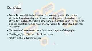 Cont’d…
• Example: In a distributed system for managing scientific papers,
attribute-based naming may involve naming papers based on their
attributes, such as the title, author, and publication year. For example,
a paper might be named "Astronomy_Guide_to_Stars_2023.pdf." In
this name:
• "Astronomy" represents the subject or category of the paper.
• "Guide_to_Stars" is the title of the paper.
• "2023" is the publication year.
 