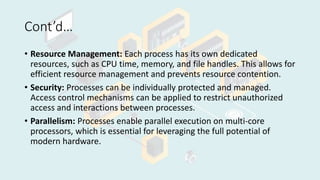 Cont’d…
• Resource Management: Each process has its own dedicated
resources, such as CPU time, memory, and file handles. This allows for
efficient resource management and prevents resource contention.
• Security: Processes can be individually protected and managed.
Access control mechanisms can be applied to restrict unauthorized
access and interactions between processes.
• Parallelism: Processes enable parallel execution on multi-core
processors, which is essential for leveraging the full potential of
modern hardware.
 