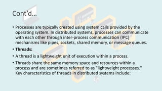 Cont’d…
• Processes are typically created using system calls provided by the
operating system. In distributed systems, processes can communicate
with each other through inter-process communication (IPC)
mechanisms like pipes, sockets, shared memory, or message queues.
• Threads:
• A thread is a lightweight unit of execution within a process.
• Threads share the same memory space and resources within a
process and are sometimes referred to as "lightweight processes."
Key characteristics of threads in distributed systems include:
 