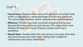 Cont’d…
• Concurrency: Threads enable concurrent execution of multiple tasks
within a single process, taking advantage of multi-core processors.
This concurrency improves system responsiveness and throughput.
• Efficiency: Threads have lower overhead compared to processes
because they share resources and memory. This makes them more
efficient for tasks that require frequent context switching or
parallelism.
• Shared State: Threads within the same process can easily share data
and communicate with each other, making them suitable for
collaborative and closely related tasks.
 