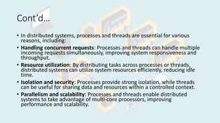 Cont’d…
• In distributed systems, processes and threads are essential for various
reasons, including:
• Handling concurrent requests: Processes and threads can handle multiple
incoming requests simultaneously, improving system responsiveness and
throughput.
• Resource utilization: By distributing tasks across processes or threads,
distributed systems can utilize system resources efficiently, reducing idle
time.
• Isolation and security: Processes provide strong isolation, while threads
can be useful for sharing data and resources within a controlled context.
• Parallelism and scalability: Processes and threads enable distributed
systems to take advantage of multi-core processors, improving
performance and scalability.
 