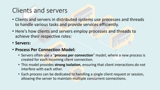 Clients and servers
• Clients and servers in distributed systems use processes and threads
to handle various tasks and provide services efficiently.
• Here's how clients and servers employ processes and threads to
achieve their respective roles:
• Servers:
• Process Per Connection Model:
• Servers often use a "process per connection" model, where a new process is
created for each incoming client connection.
• This model provides strong isolation, ensuring that client interactions do not
interfere with each other.
• Each process can be dedicated to handling a single client request or session,
allowing the server to maintain multiple concurrent connections.
 