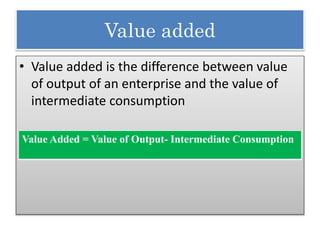 Value added
• Value added is the difference between value
of output of an enterprise and the value of
intermediate consumption
Value Added = Value of Output- Intermediate Consumption
 