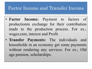 Factor Income and Transfer Income
• Factor Income: Payment to factors of
productionin exchange for their contribution
made to the production process. For ex.;
wages,rent, interest and Profit
• Transfer Payments: The individuals and
households in an economy get some payments
without rendering any services. For ex.; Old
age pension, scholarships.
 