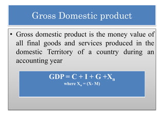 Gross Domestic product
• Gross domestic product is the money value of
all final goods and services produced in the
domestic Territory of a country during an
accounting year
GDP = C + I + G +Xn
where Xn = (X- M)
 