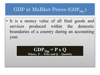 GDP at MaRket Prices (GDPMp )
• It is a money value of all final goods and
services produced within the domestic
boundaries of a country during an accounting
year.
GDPMp = P x Q
Where, P Price and Q Quantity
 