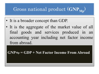 Gross national product (GNPMp)
• It is a broader concept than GDP.
• It is the aggregate of the market value of all
final goods and services produced in an
accounting year including net factor income
from abroad.
GNPMp = GDP + Net Factor Income From Abroad
 