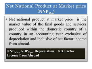 Net National Product at Market price
(NNPMp)
• Net national product at market price is the
market value of the final goods and services
produced within the domestic country of a
country in an accounting year exclusive of
depreciation and inclusive of net factor income
from abroad.
NNPMp = GDPMp - Depreciation + Net Factor
Income from Abroad
 