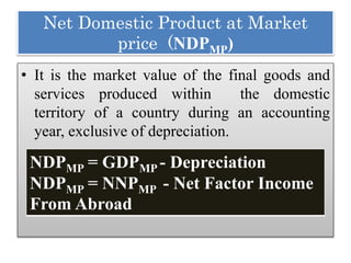 Net Domestic Product at Market
price (NDPMP)
• It is the market value of the final goods and
services produced within the domestic
territory of a country during an accounting
year, exclusive of depreciation.
NDPMP = GDPMP - Depreciation
NDPMP = NNPMP - Net Factor Income
From Abroad
 
