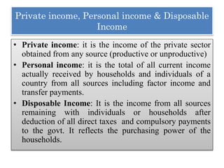 Private income, Personal income & Disposable
Income
• Private income: it is the income of the private sector
obtained from any source (productive or unproductive)
• Personal income: it is the total of all current income
actually received by households and individuals of a
country from all sources including factor income and
transfer payments.
• Disposable Income: It is the income from all sources
remaining with individuals or households after
deduction of all direct taxes and compulsory payments
to the govt. It reflects the purchasing power of the
households.
 