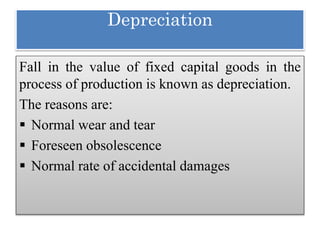 Depreciation
Fall in the value of fixed capital goods in the
process of production is known as depreciation.
The reasons are:
 Normal wear and tear
 Foreseen obsolescence
 Normal rate of accidental damages
 