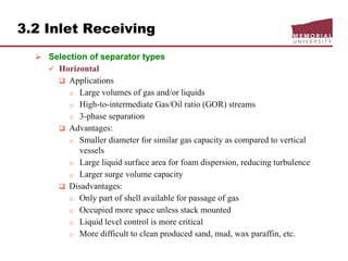 3.2 Inlet Receiving
 Selection of separator types
 Horizontal
 Applications
o Large volumes of gas and/or liquids
o High-to-intermediate Gas/Oil ratio (GOR) streams
o 3-phase separation
 Advantages:
o Smaller diameter for similar gas capacity as compared to vertical
vessels
o Large liquid surface area for foam dispersion, reducing turbulence
o Larger surge volume capacity
 Disadvantages:
o Only part of shell available for passage of gas
o Occupied more space unless stack mounted
o Liquid level control is more critical
o More difficult to clean produced sand, mud, wax paraffin, etc.
 