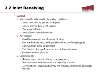 3.2 Inlet Receiving
 Vertical
 More suitable to be used in following conditions
o Small flow rates of gas and /or liquids
o Low to intermediate GOR streams
o Plot space is limited
o Ease of level control is desired
 Advantages:
o Good bottom-drain and clean-out facilities
o Can handle more sand, mud, paraffin and wax without plugging
o Less tendency for re-entrainment
o Full diameter for gas flow at top and oil flow at bottom
o Occupies smaller plot area
 Disadvantages:
o Require larger diameter for a given gas capacity
o Not recommended when there is a large slug potential
o More difficult to reach and service top-mounted instruments and safety
devices
 