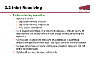 3.2 Inlet Receiving
 Factors affecting separation
 Important factors
 Separator operating pressure
 Separator operating temperature
 Fluid stream composition
 For a given fluid stream in a specified separator, change in any of
these factors will change the amount of gas and liquid leaving the
separator
 An increase in operating pressure or a decrease in operating
temperature generally increases the liquid covered in the separator
 For gas condensate system, increasing operating pressure will not
add to liquid recovery
 High liquid recovery is always desirable
 