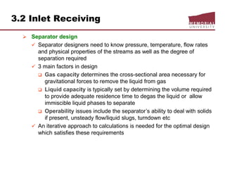 3.2 Inlet Receiving
 Separator design
 Separator designers need to know pressure, temperature, flow rates
and physical properties of the streams as well as the degree of
separation required
 3 main factors in design
 Gas capacity determines the cross-sectional area necessary for
gravitational forces to remove the liquid from gas
 Liquid capacity is typically set by determining the volume required
to provide adequate residence time to degas the liquid or allow
immiscible liquid phases to separate
 Operability issues include the separator’s ability to deal with solids
if present, unsteady flow/liquid slugs, turndown etc
 An iterative approach to calculations is needed for the optimal design
which satisfies these requirements
 