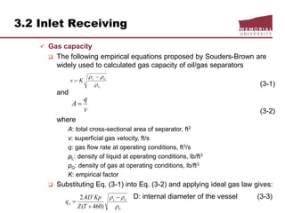 3.2 Inlet Receiving
 Gas capacity
 The following empirical equations proposed by Souders-Brown are
widely used to calculated gas capacity of oil/gas separators
(3-1)
and
(3-2)
where
A: total cross-sectional area of separator, ft2
v: superficial gas velocity, ft/s
q: gas flow rate at operating conditions, ft3/s
ρL: density of liquid at operating conditions, lb/ft3
ρG: density of gas at operating conditions, lb/ft3
K: empirical factor
 Substituting Eq. (3-1) into Eq. (3-2) and applying ideal gas law gives:
D: internal diameter of the vessel (3-3)
G
GL
Kv

 

v
q
A 
G
GL
st
TZ
KpD
q

 


)460(
4.2 2
 