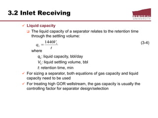 3.2 Inlet Receiving
 Liquid capacity
 The liquid capacity of a separator relates to the retention time
through the settling volume:
(3-4)
where
qL: liquid capacity, bbl/day
VL: liquid settling volume, bbl
t: retention time, min
 For sizing a separator, both equations of gas capacity and liquid
capacity need to be used
 For treating high GOR wellstream, the gas capacity is usually the
controlling factor for separator design/selection
t
V
q L
L
1440

 
