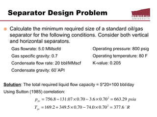 Separator Design Problem
 Calculate the minimum required size of a standard oil/gas
separator for the following conditions. Consider both vertical
and horizontal separators.
Gas flowrate: 5.0 MMscfd
Gas specific gravity: 0.7
Condensate flow rate: 20 bbl/MMscf
Condensate gravity: 60˚API
Solution: The total required liquid flow capacity = 5*20=100 bbl/day
Using Sutton (1985) correlation:
Operating pressure: 800 psig
Operating temperature: 80 F
K-value: 0.205
 