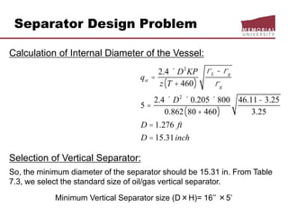 Separator Design Problem
Calculation of Internal Diameter of the Vessel:
Selection of Vertical Separator:
So, the minimum diameter of the separator should be 15.31 in. From Table
7.3, we select the standard size of oil/gas vertical separator.
Minimum Vertical Separator size (D×H)= 16’’ ×5’
qst =
2.4 ´ D2
KP
z T + 460( )
rL - rg
rg
5 =
2.4 ´ D2
´ 0.205 ´ 800
0.862 80 + 460( )
46.11- 3.25
3.25
D = 1.276 ft
D = 15.31inch
 