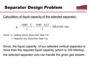 Separator Design Problem
Calculation of liquid capacity of the selected separator:
Where, VL= Settling Volume (found from Table 7.3)
t = Retention time (found from Table 7.2)
Since, the liquid capacity of our selected vertical separator is
more than the required liquid capacity (which is 100 bbl/day),
the selected separator size can handle the given gas stream.
qL =
1440 ´VL
t
=
1440 ´ 0.27
1
= 388.8 bbl / day
 