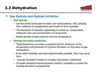 3.3 Dehydration
 Gas Hydrate and Hydrate Inhibition
 Gas hydrate
 Ice-like solids composed of water and hydrocarbons, HCs ranging
from methane to cyclopentane are known to form hydrates
 The formation of hydrates depending on pressure, temperature,
molecular size and concentration of component
 Easily formed at high pressure and low temperature
 Hydrate formation prediction
 Thermodynamics provides a powerful tool for prediction of the
temperature and pressure for hydrate formation on the basis of gas
composition.
 Even when hydrates are thermodynamically possible, they may never
form.
 Hydrate formation kinetics is complex and poorly understood
 Complex statistical thermodynamic model is available to predict the
hydrate formation temperatures
 