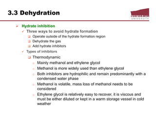 3.3 Dehydration
 Hydrate inhibition
 Three ways to avoid hydrate formation
 Operate outside of the hydrate formation region
 Dehydrate the gas
 Add hydrate inhibitors
 Types of inhibitors
 Thermodynamic
o Mainly methanol and ethylene glycol
o Methanol is more widely used than ethylene glycol
o Both inhibitors are hydrophilic and remain predominantly with a
condensed water phase
o Methanol is volatile, mass loss of methanol needs to be
considered
o Ethylene glycol is relatively easy to recover, it is viscous and
must be either diluted or kept in a warm storage vessel in cold
weather
 