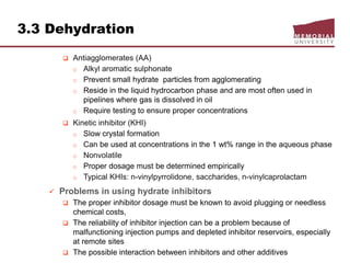 3.3 Dehydration
 Antiagglomerates (AA)
o Alkyl aromatic sulphonate
o Prevent small hydrate particles from agglomerating
o Reside in the liquid hydrocarbon phase and are most often used in
pipelines where gas is dissolved in oil
o Require testing to ensure proper concentrations
 Kinetic inhibitor (KHI)
o Slow crystal formation
o Can be used at concentrations in the 1 wt% range in the aqueous phase
o Nonvolatile
o Proper dosage must be determined empirically
o Typical KHIs: n-vinylpyrrolidone, saccharides, n-vinylcaprolactam
 Problems in using hydrate inhibitors
 The proper inhibitor dosage must be known to avoid plugging or needless
chemical costs,
 The reliability of inhibitor injection can be a problem because of
malfunctioning injection pumps and depleted inhibitor reservoirs, especially
at remote sites
 The possible interaction between inhibitors and other additives
 