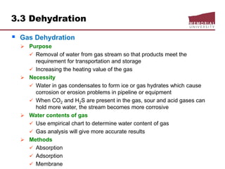 3.3 Dehydration
 Gas Dehydration
 Purpose
 Removal of water from gas stream so that products meet the
requirement for transportation and storage
 Increasing the heating value of the gas
 Necessity
 Water in gas condensates to form ice or gas hydrates which cause
corrosion or erosion problems in pipeline or equipment
 When CO2 and H2S are present in the gas, sour and acid gases can
hold more water, the stream becomes more corrosive
 Water contents of gas
 Use empirical chart to determine water content of gas
 Gas analysis will give more accurate results
 Methods
 Absorption
 Adsorption
 Membrane
 