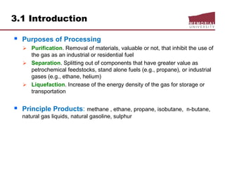 3.1 Introduction
 Purposes of Processing
 Purification. Removal of materials, valuable or not, that inhibit the use of
the gas as an industrial or residential fuel
 Separation. Splitting out of components that have greater value as
petrochemical feedstocks, stand alone fuels (e.g., propane), or industrial
gases (e.g., ethane, helium)
 Liquefaction. Increase of the energy density of the gas for storage or
transportation
 Principle Products: methane , ethane, propane, isobutane, n-butane,
natural gas liquids, natural gasoline, sulphur
 