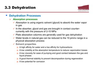 3.3 Dehydration
 Dehydration Processes
 Absorption processes
 Absorption is using organic solvent (glycol) to absorb the water vapor
in gas
 In the absorber, glycol and gas are brought in contact counter-
currently with the pressure of 2-10 MPa
 Plate absorption columns are generally used for gas dehydration
 Water levels in natural gas can be reduced to the 10 pmmv range in a
physical absorption process
 Solvent properties
 A high affinity for water and a low affinity for hydrocarbons
 A low volatility at the absorption temperature to reduce vaporization losses
 A low viscosity for ease of pumping and good contact between the gas and
liquid phases
 A good thermal stability to prevent decomposition during regeneration
 A low potential for corrosion
 