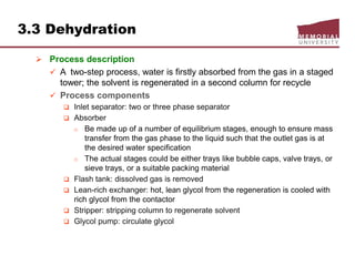 3.3 Dehydration
 Process description
 A two-step process, water is firstly absorbed from the gas in a staged
tower; the solvent is regenerated in a second column for recycle
 Process components
 Inlet separator: two or three phase separator
 Absorber
o Be made up of a number of equilibrium stages, enough to ensure mass
transfer from the gas phase to the liquid such that the outlet gas is at
the desired water specification
o The actual stages could be either trays like bubble caps, valve trays, or
sieve trays, or a suitable packing material
 Flash tank: dissolved gas is removed
 Lean-rich exchanger: hot, lean glycol from the regeneration is cooled with
rich glycol from the contactor
 Stripper: stripping column to regenerate solvent
 Glycol pump: circulate glycol
 