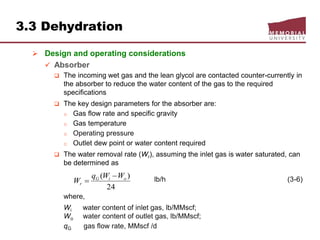 3.3 Dehydration
 Design and operating considerations
 Absorber
 The incoming wet gas and the lean glycol are contacted counter-currently in
the absorber to reduce the water content of the gas to the required
specifications
 The key design parameters for the absorber are:
o Gas flow rate and specific gravity
o Gas temperature
o Operating pressure
o Outlet dew point or water content required
 The water removal rate (Wr), assuming the inlet gas is water saturated, can
be determined as
lb/h (3-6)
where,
Wi water content of inlet gas, lb/MMscf;
Wo water content of outlet gas, lb/MMscf;
qG gas flow rate, MMscf /d
24
)( oiG
r
WWq
W


 