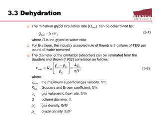 3.3 Dehydration
 The minimum glycol circulation rate (Qmin) can be determined by:
(3-7)
where G is the glycol-to-water ratio
 For G values, the industry accepted rule of thumb is 3 gallons of TEG per
pound of water removed
 The diameter of the contactor (absorber) can be estimated from the
Souders and Brown (1932) correlation as follows:
(3-8)
where,
vmax the maximum superficial gas velocity, ft/h;
KSB Souders and Brown coefficient, ft/h;
qG gas volumetric flow rate, ft3/h
D column diameter, ft
ρG gas density, lb/ft3
ρL glycol density, lb/ft3
rWGQ min
2max
4
D
q
Kv G
G
GL
SB










 
