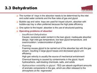 3.3 Dehydration
 The number of trays in the absorbor needs to be determined by the inlet
and outlet water contents and the flow rates of gas and glycol
 Bubble cap and valve trays are used for trayed column, absorber with
bubble-cap tray is often preferred because the high plate efficiency
 One option to the trayed absorber is the use of structured packing
 Operating problems of absorber
o Insufficient Dehydration
Causes: excessive water content in the lean glycol, inadequate absorber
design, high inlet gas temperature, low lean glycol temperature, and
overcirculation / undercirculation of glycol.
o Foaming
Foaming causes glycol to be carried out of the absorber top with the gas
stream, resulting in large glycol losses and decreased glycol unit
efficiency
High gas velocity is usually the source of mechanical entrainment
Chemical foaming is caused by contaminants in the glycol, liquid
hydrocarbons, well-treating chemicals, salts, and solids
o Hydrocarbon solubility in glycol : TEG can absorb significant amounts
of aromatic components in the gas, which are often released to the
atmosphere at the regenerator
 