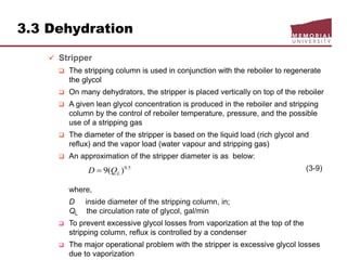 3.3 Dehydration
 Stripper
 The stripping column is used in conjunction with the reboiler to regenerate
the glycol
 On many dehydrators, the stripper is placed vertically on top of the reboiler
 A given lean glycol concentration is produced in the reboiler and stripping
column by the control of reboiler temperature, pressure, and the possible
use of a stripping gas
 The diameter of the stripper is based on the liquid load (rich glycol and
reflux) and the vapor load (water vapour and stripping gas)
 An approximation of the stripper diameter is as below:
(3-9)
where,
D inside diameter of the stripping column, in;
QL the circulation rate of glycol, gal/min
 To prevent excessive glycol losses from vaporization at the top of the
stripping column, reflux is controlled by a condenser
 The major operational problem with the stripper is excessive glycol losses
due to vaporization
5.0
)(9 LQD 
 